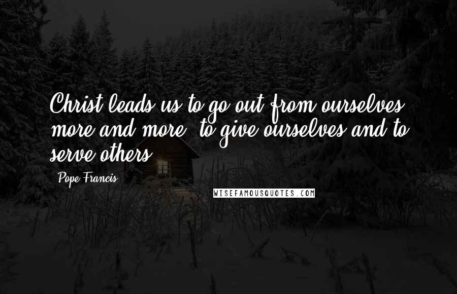Pope Francis Quotes: Christ leads us to go out from ourselves more and more, to give ourselves and to serve others.