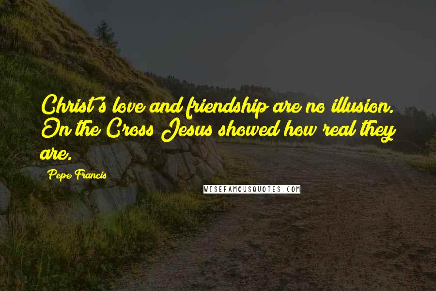 Pope Francis Quotes: Christ's love and friendship are no illusion. On the Cross Jesus showed how real they are.