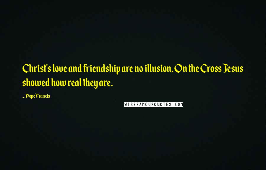 Pope Francis Quotes: Christ's love and friendship are no illusion. On the Cross Jesus showed how real they are.