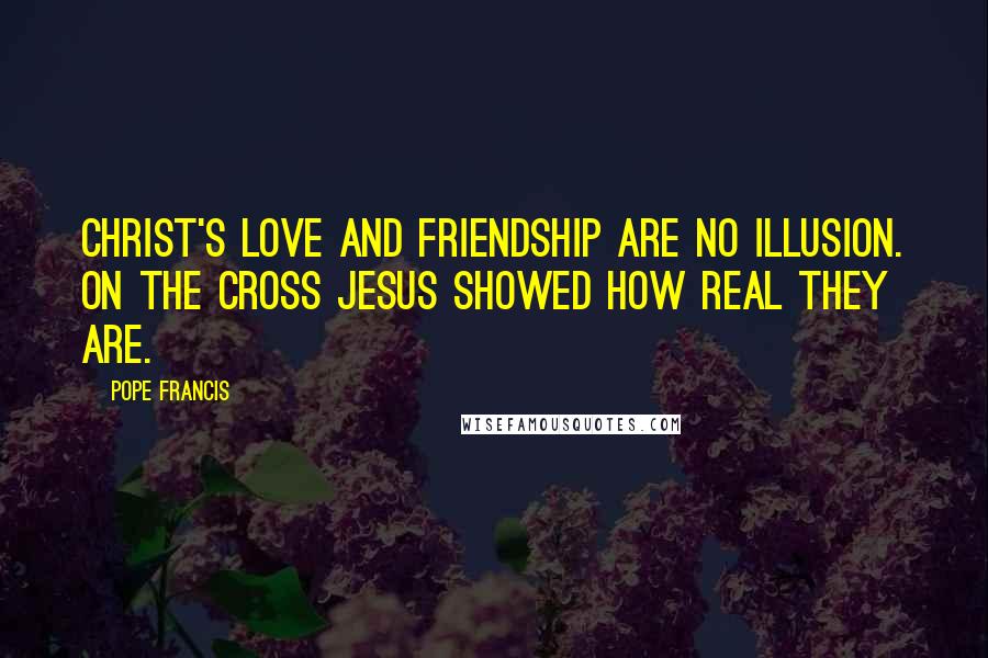 Pope Francis Quotes: Christ's love and friendship are no illusion. On the Cross Jesus showed how real they are.