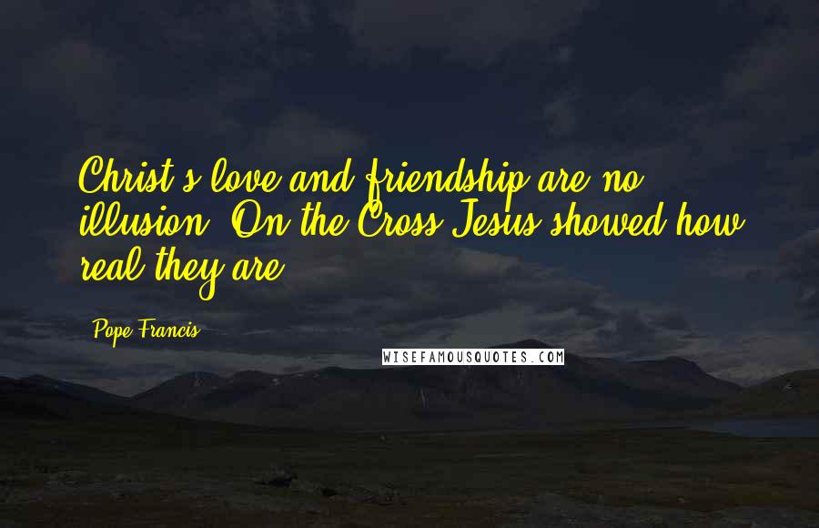 Pope Francis Quotes: Christ's love and friendship are no illusion. On the Cross Jesus showed how real they are.