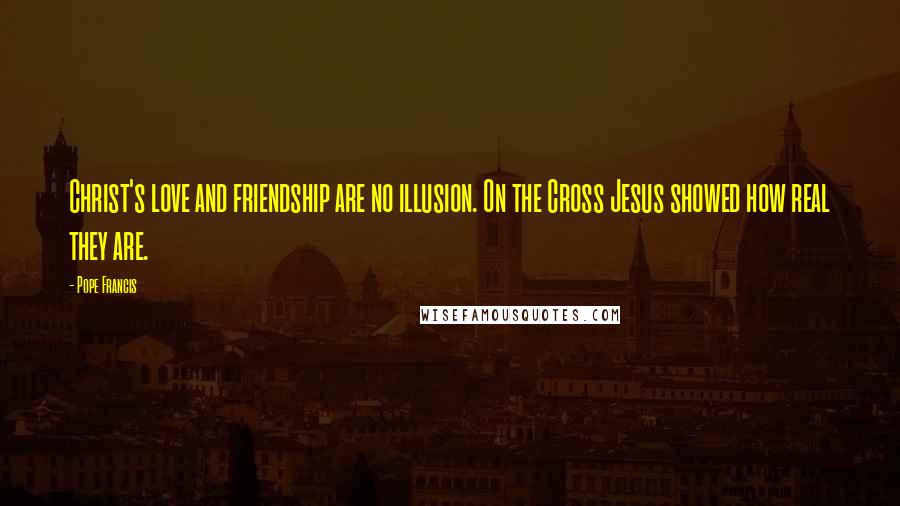 Pope Francis Quotes: Christ's love and friendship are no illusion. On the Cross Jesus showed how real they are.