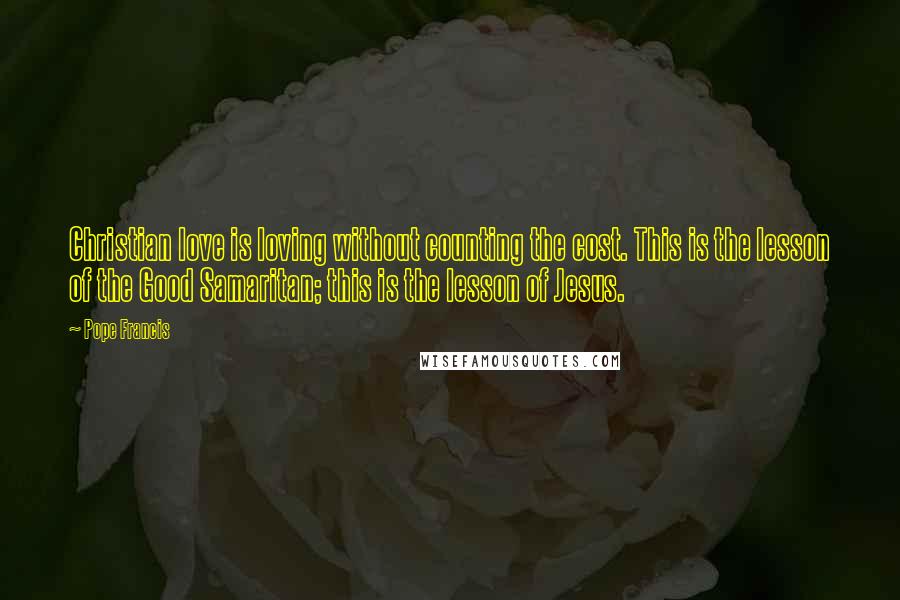 Pope Francis Quotes: Christian love is loving without counting the cost. This is the lesson of the Good Samaritan; this is the lesson of Jesus.