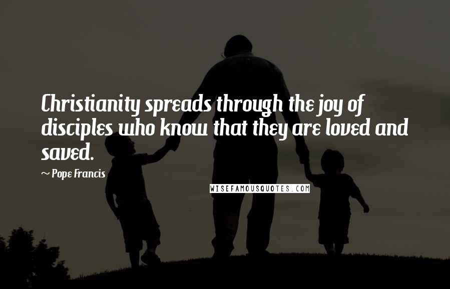 Pope Francis Quotes: Christianity spreads through the joy of disciples who know that they are loved and saved.