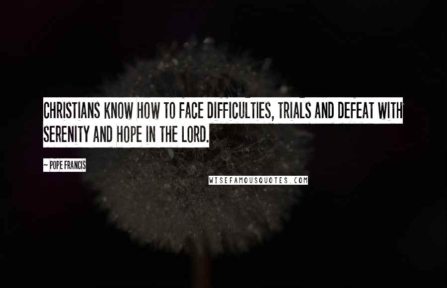 Pope Francis Quotes: Christians know how to face difficulties, trials and defeat with serenity and hope in the Lord.