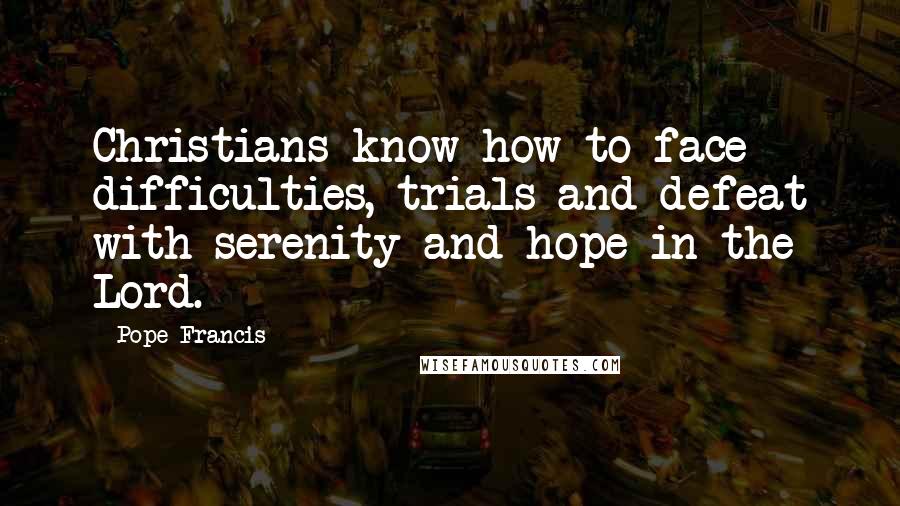 Pope Francis Quotes: Christians know how to face difficulties, trials and defeat with serenity and hope in the Lord.