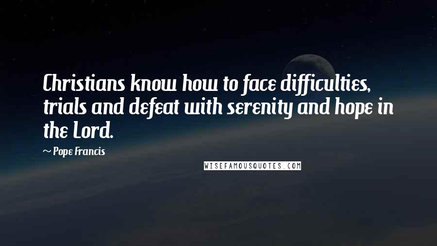 Pope Francis Quotes: Christians know how to face difficulties, trials and defeat with serenity and hope in the Lord.