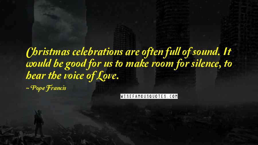 Pope Francis Quotes: Christmas celebrations are often full of sound. It would be good for us to make room for silence, to hear the voice of Love.