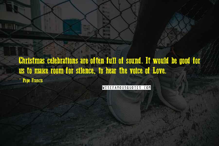 Pope Francis Quotes: Christmas celebrations are often full of sound. It would be good for us to make room for silence, to hear the voice of Love.