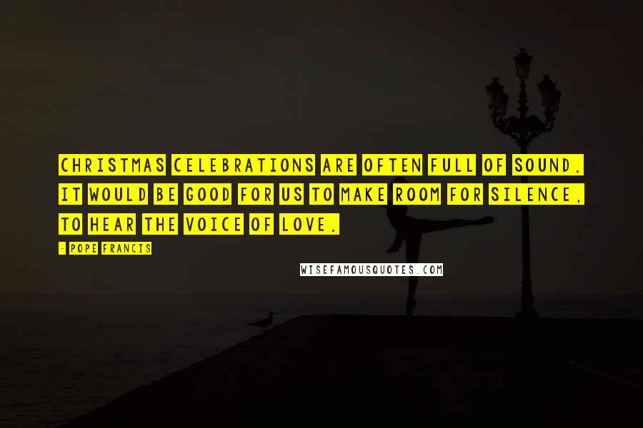 Pope Francis Quotes: Christmas celebrations are often full of sound. It would be good for us to make room for silence, to hear the voice of Love.