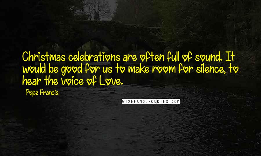 Pope Francis Quotes: Christmas celebrations are often full of sound. It would be good for us to make room for silence, to hear the voice of Love.