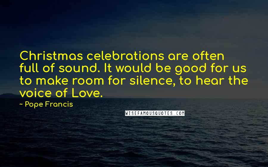 Pope Francis Quotes: Christmas celebrations are often full of sound. It would be good for us to make room for silence, to hear the voice of Love.
