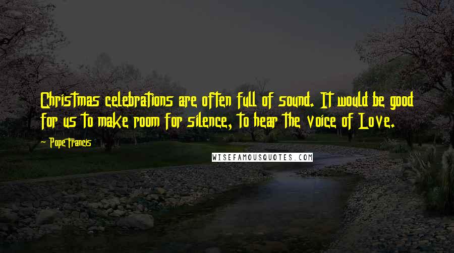 Pope Francis Quotes: Christmas celebrations are often full of sound. It would be good for us to make room for silence, to hear the voice of Love.