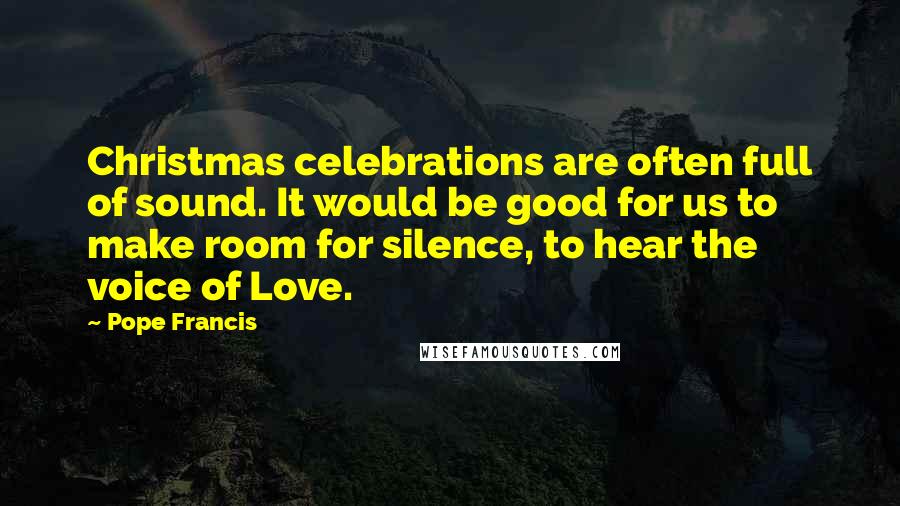 Pope Francis Quotes: Christmas celebrations are often full of sound. It would be good for us to make room for silence, to hear the voice of Love.