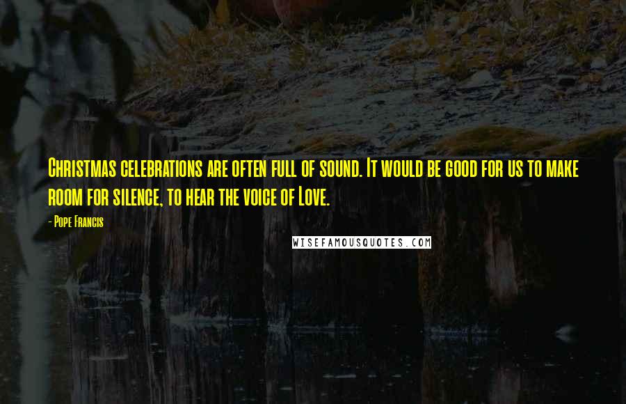 Pope Francis Quotes: Christmas celebrations are often full of sound. It would be good for us to make room for silence, to hear the voice of Love.
