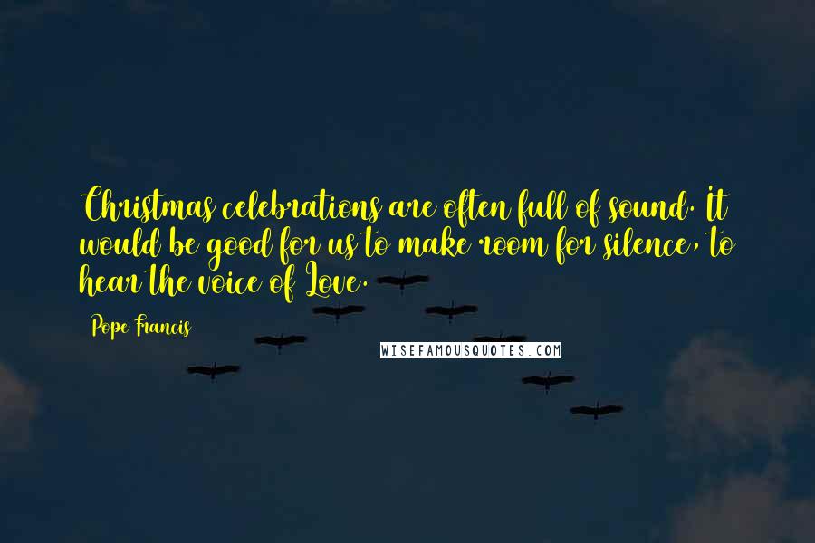 Pope Francis Quotes: Christmas celebrations are often full of sound. It would be good for us to make room for silence, to hear the voice of Love.