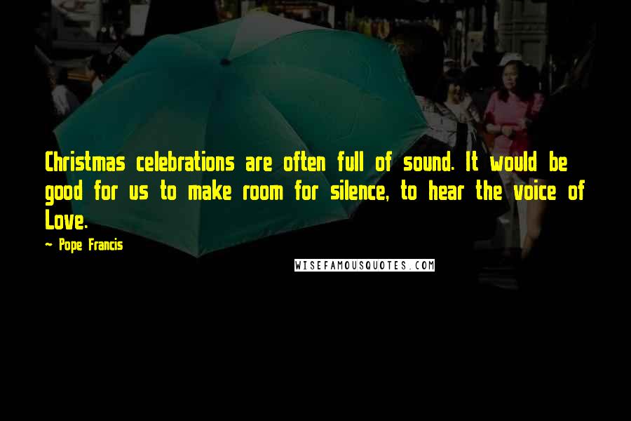 Pope Francis Quotes: Christmas celebrations are often full of sound. It would be good for us to make room for silence, to hear the voice of Love.