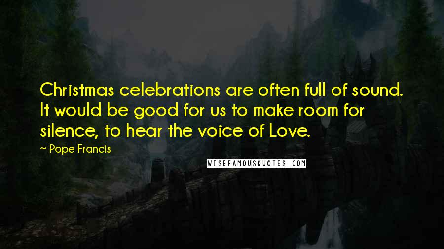 Pope Francis Quotes: Christmas celebrations are often full of sound. It would be good for us to make room for silence, to hear the voice of Love.