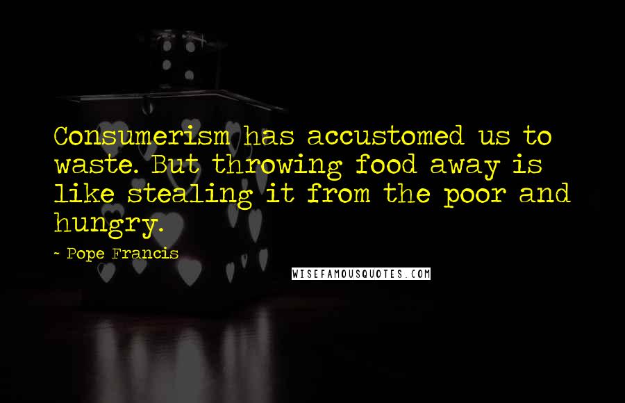 Pope Francis Quotes: Consumerism has accustomed us to waste. But throwing food away is like stealing it from the poor and hungry.