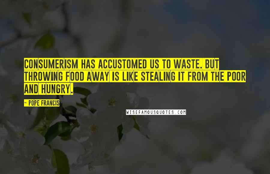 Pope Francis Quotes: Consumerism has accustomed us to waste. But throwing food away is like stealing it from the poor and hungry.