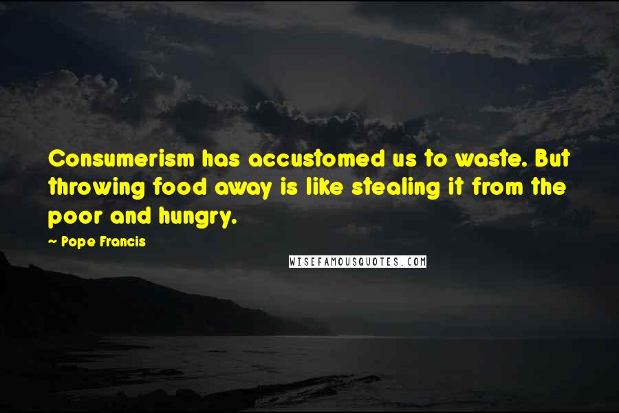 Pope Francis Quotes: Consumerism has accustomed us to waste. But throwing food away is like stealing it from the poor and hungry.