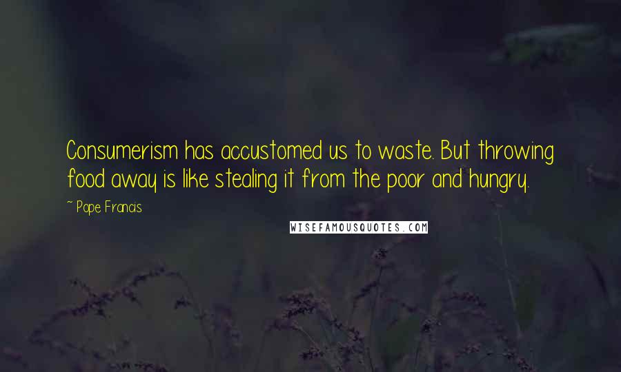 Pope Francis Quotes: Consumerism has accustomed us to waste. But throwing food away is like stealing it from the poor and hungry.