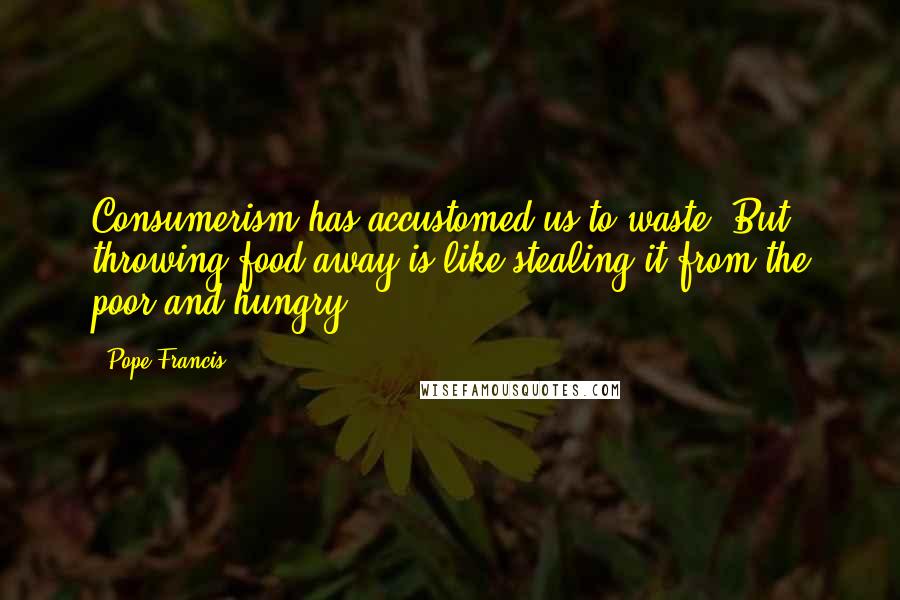 Pope Francis Quotes: Consumerism has accustomed us to waste. But throwing food away is like stealing it from the poor and hungry.