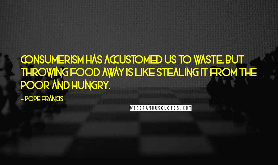 Pope Francis Quotes: Consumerism has accustomed us to waste. But throwing food away is like stealing it from the poor and hungry.