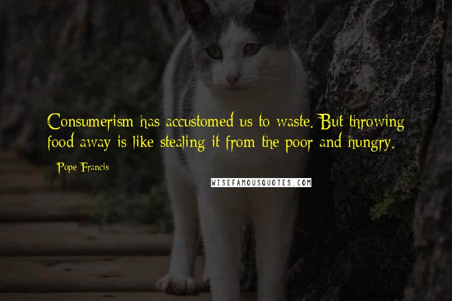 Pope Francis Quotes: Consumerism has accustomed us to waste. But throwing food away is like stealing it from the poor and hungry.