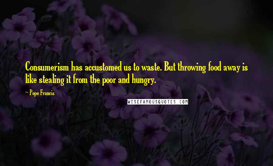 Pope Francis Quotes: Consumerism has accustomed us to waste. But throwing food away is like stealing it from the poor and hungry.