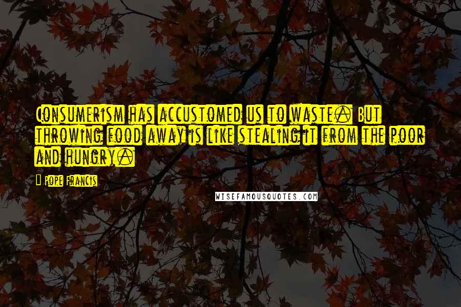 Pope Francis Quotes: Consumerism has accustomed us to waste. But throwing food away is like stealing it from the poor and hungry.