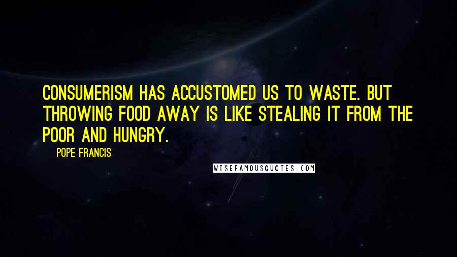 Pope Francis Quotes: Consumerism has accustomed us to waste. But throwing food away is like stealing it from the poor and hungry.