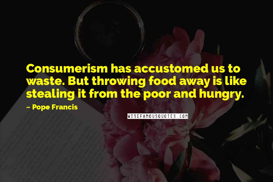 Pope Francis Quotes: Consumerism has accustomed us to waste. But throwing food away is like stealing it from the poor and hungry.