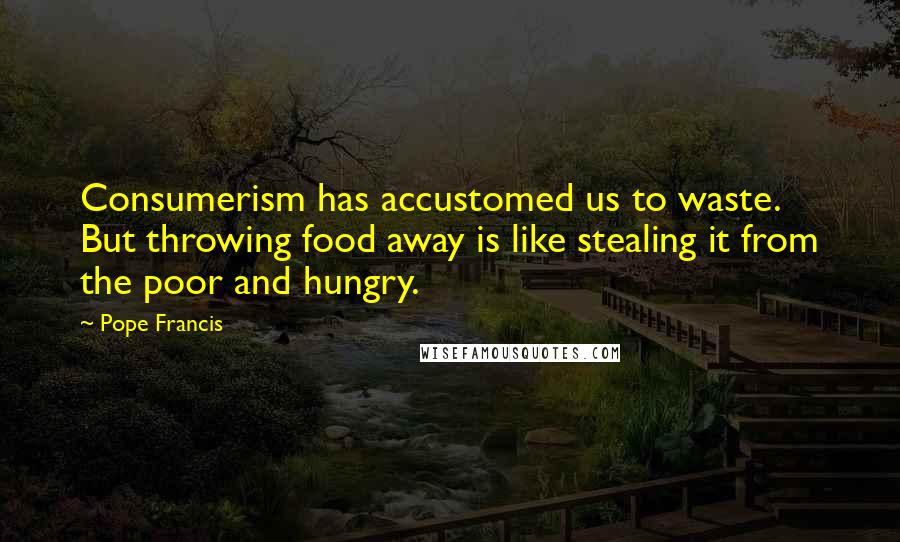 Pope Francis Quotes: Consumerism has accustomed us to waste. But throwing food away is like stealing it from the poor and hungry.