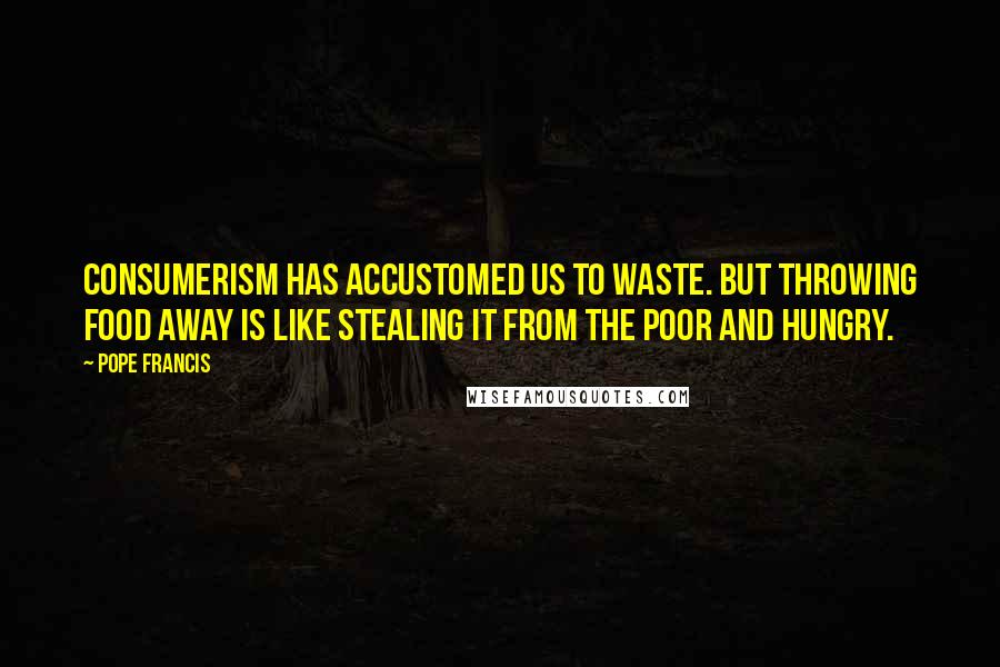 Pope Francis Quotes: Consumerism has accustomed us to waste. But throwing food away is like stealing it from the poor and hungry.