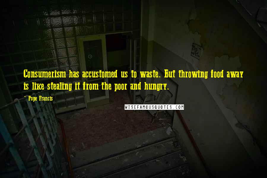 Pope Francis Quotes: Consumerism has accustomed us to waste. But throwing food away is like stealing it from the poor and hungry.