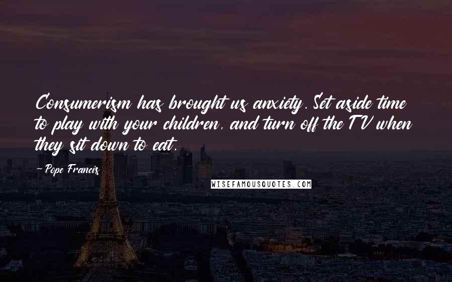 Pope Francis Quotes: Consumerism has brought us anxiety. Set aside time to play with your children, and turn off the TV when they sit down to eat.