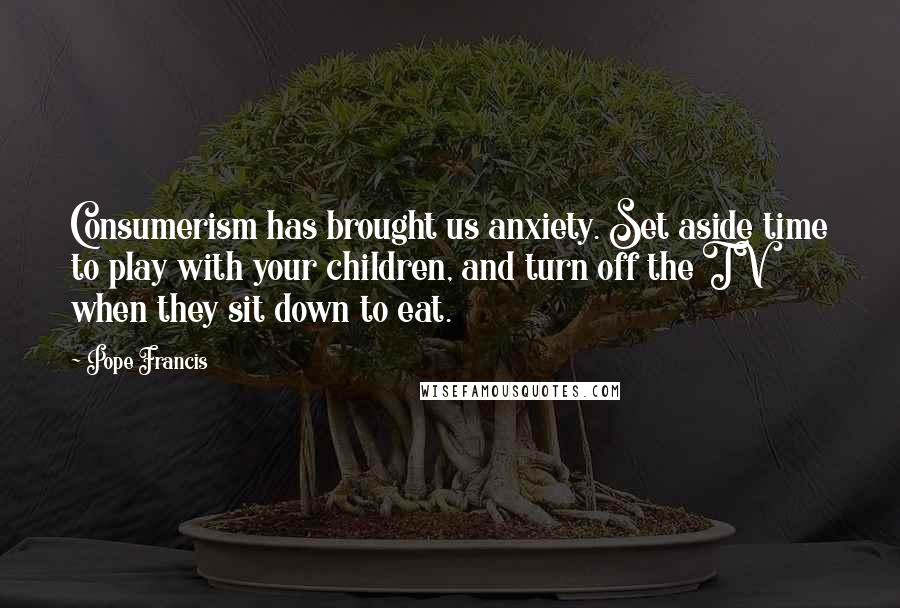 Pope Francis Quotes: Consumerism has brought us anxiety. Set aside time to play with your children, and turn off the TV when they sit down to eat.