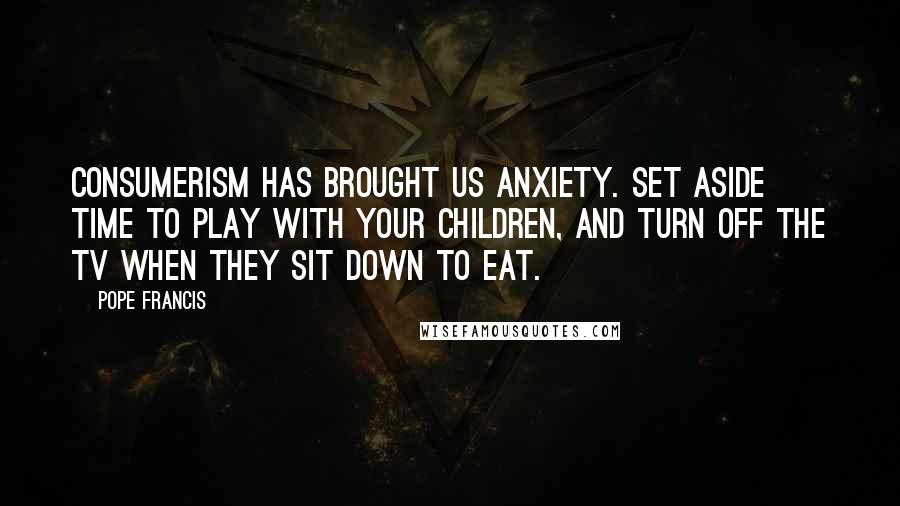 Pope Francis Quotes: Consumerism has brought us anxiety. Set aside time to play with your children, and turn off the TV when they sit down to eat.