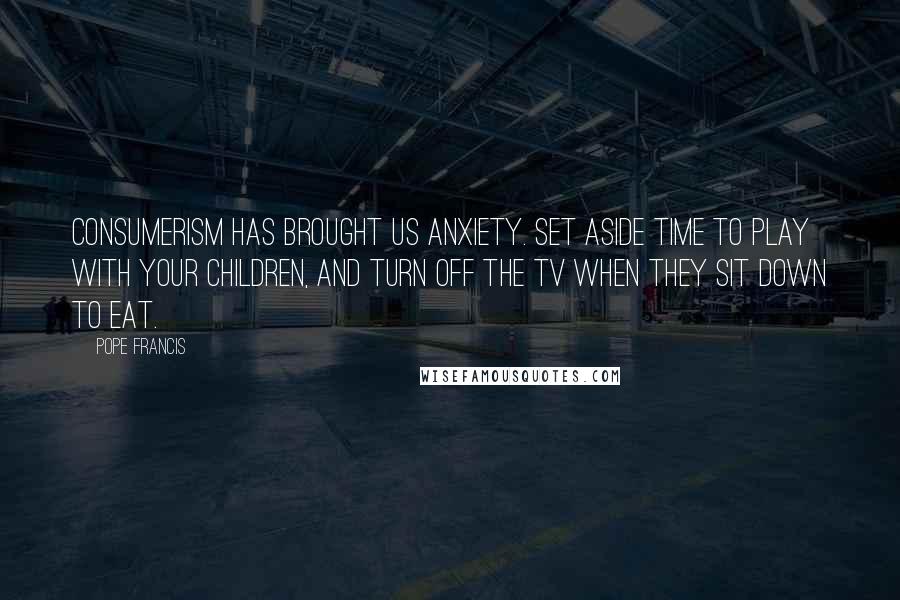 Pope Francis Quotes: Consumerism has brought us anxiety. Set aside time to play with your children, and turn off the TV when they sit down to eat.