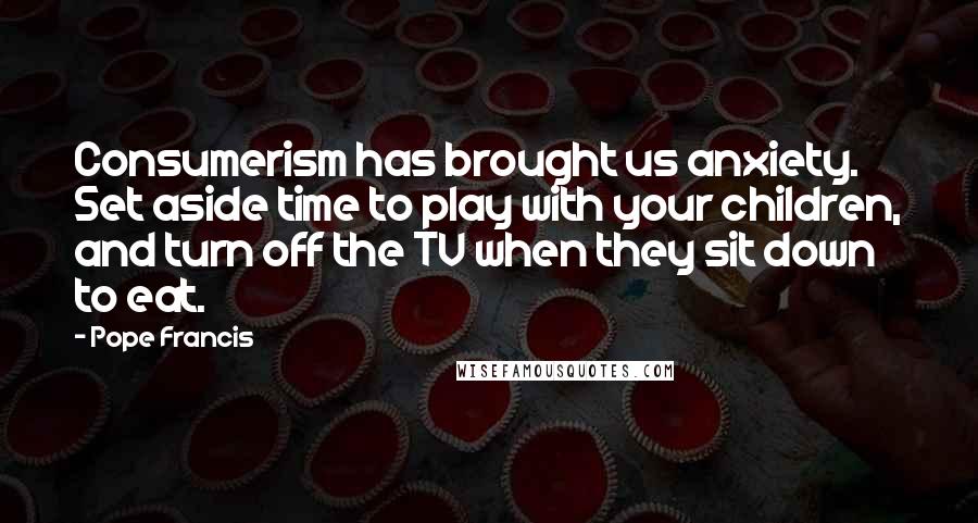 Pope Francis Quotes: Consumerism has brought us anxiety. Set aside time to play with your children, and turn off the TV when they sit down to eat.