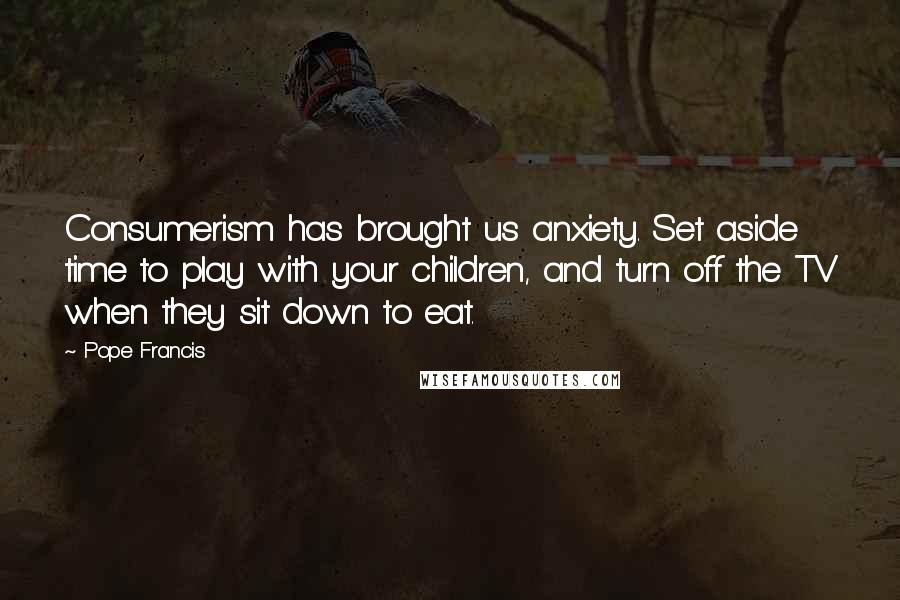 Pope Francis Quotes: Consumerism has brought us anxiety. Set aside time to play with your children, and turn off the TV when they sit down to eat.