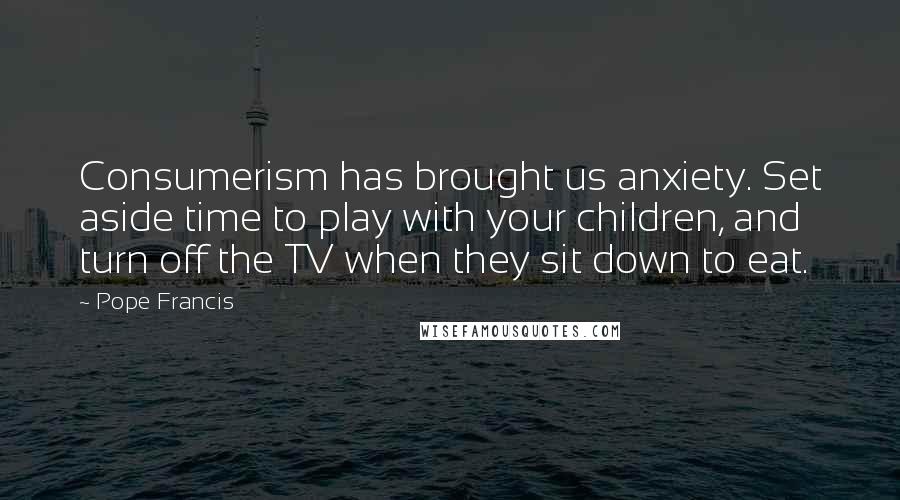 Pope Francis Quotes: Consumerism has brought us anxiety. Set aside time to play with your children, and turn off the TV when they sit down to eat.