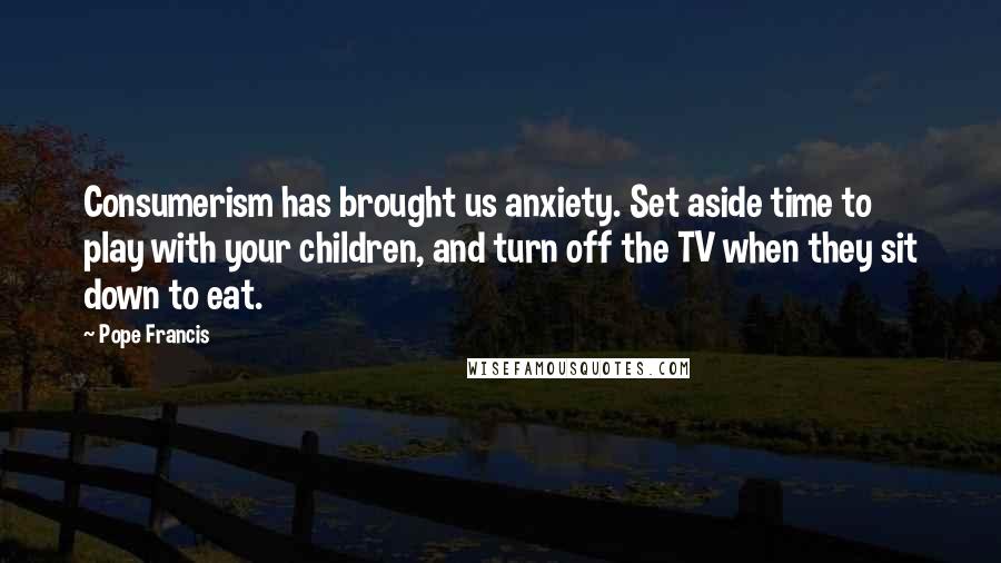 Pope Francis Quotes: Consumerism has brought us anxiety. Set aside time to play with your children, and turn off the TV when they sit down to eat.