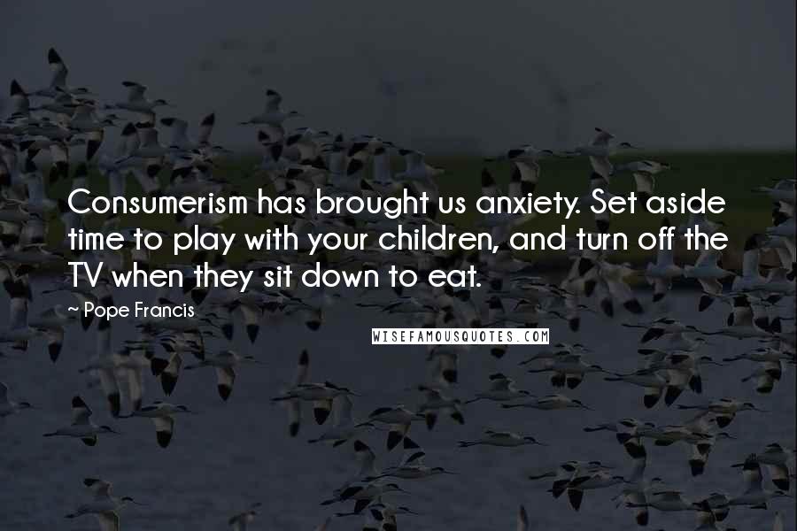 Pope Francis Quotes: Consumerism has brought us anxiety. Set aside time to play with your children, and turn off the TV when they sit down to eat.