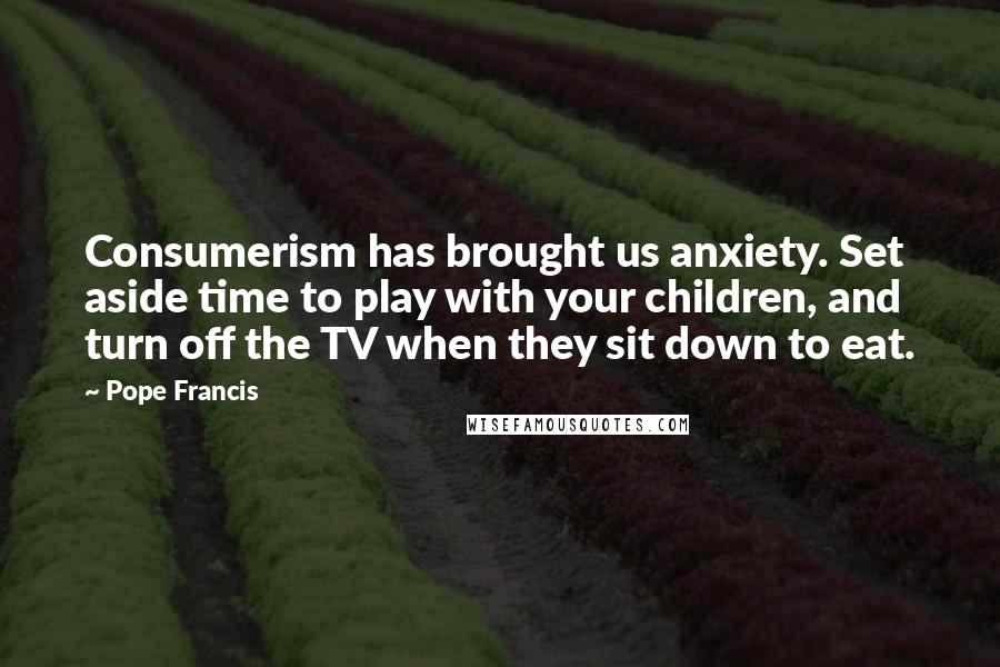 Pope Francis Quotes: Consumerism has brought us anxiety. Set aside time to play with your children, and turn off the TV when they sit down to eat.