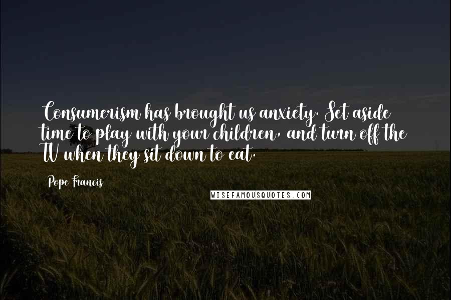 Pope Francis Quotes: Consumerism has brought us anxiety. Set aside time to play with your children, and turn off the TV when they sit down to eat.