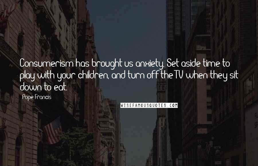 Pope Francis Quotes: Consumerism has brought us anxiety. Set aside time to play with your children, and turn off the TV when they sit down to eat.