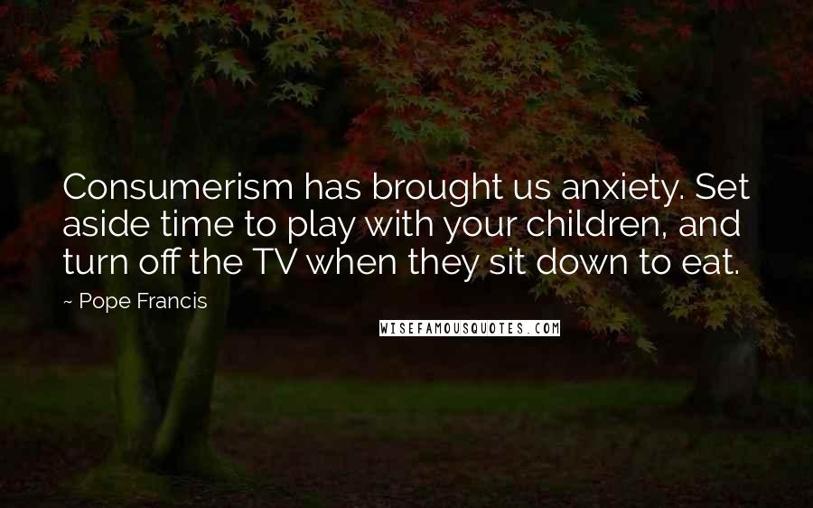 Pope Francis Quotes: Consumerism has brought us anxiety. Set aside time to play with your children, and turn off the TV when they sit down to eat.