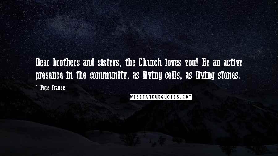 Pope Francis Quotes: Dear brothers and sisters, the Church loves you! Be an active presence in the community, as living cells, as living stones.